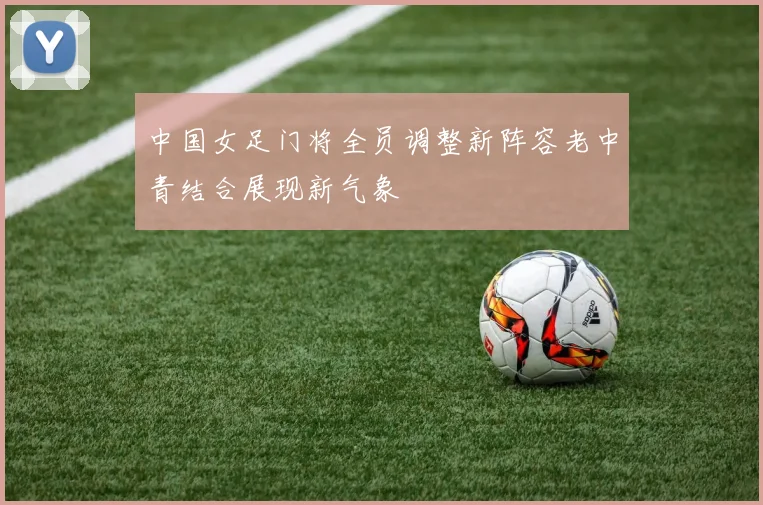 中国女足门将全员调整新阵容老中青结合展现新气象