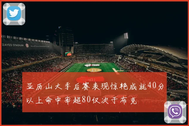 亚历山大季后赛表现惊艳成就40分以上命中率超80仅次于布克
