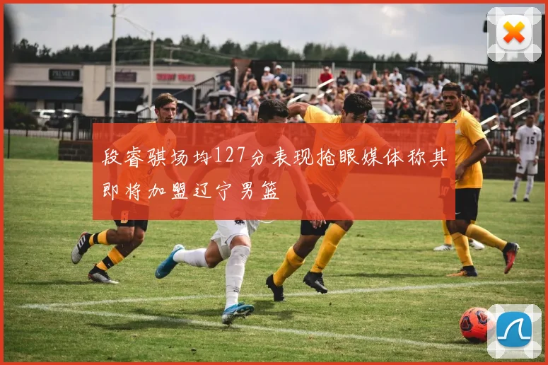 段睿骐场均127分表现抢眼媒体称其即将加盟辽宁男篮