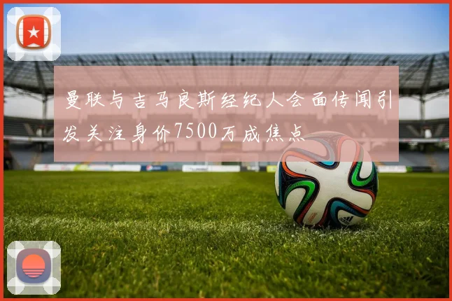 曼联与吉马良斯经纪人会面传闻引发关注身价7500万成焦点