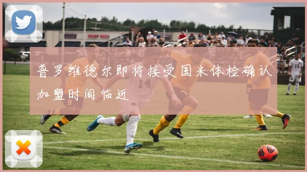 普罗维德尔即将接受国米体检确认加盟时间临近