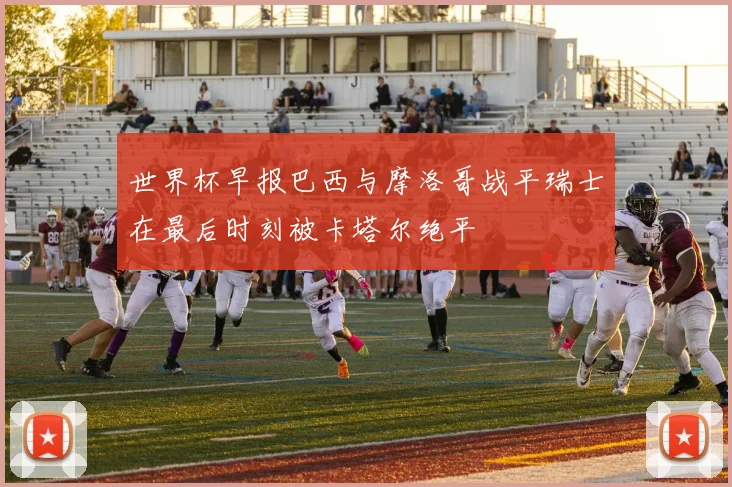 世界杯早报巴西与摩洛哥战平瑞士在最后时刻被卡塔尔绝平