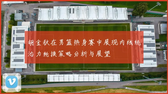 胡金秋在男篮热身赛中展现内线统治力轮换策略分析与展望