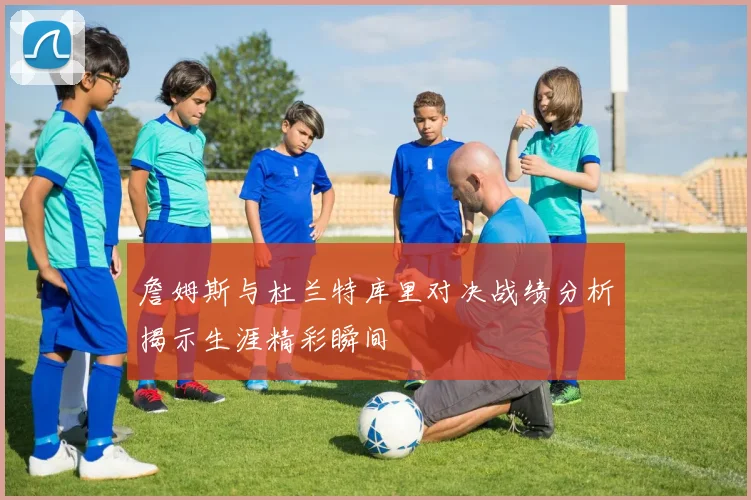 詹姆斯与杜兰特库里对决战绩分析揭示生涯精彩瞬间