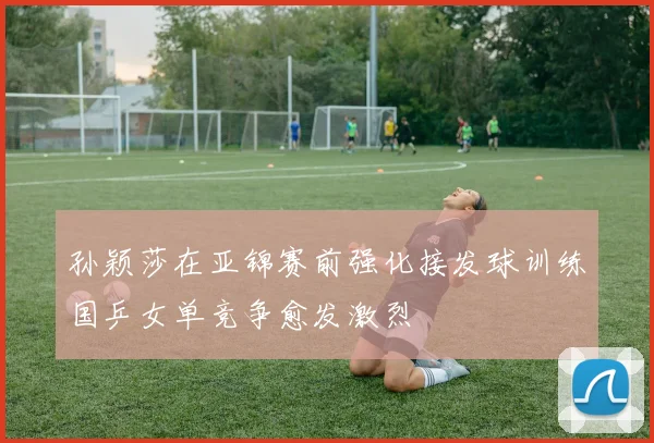 孙颖莎在亚锦赛前强化接发球训练国乒女单竞争愈发激烈