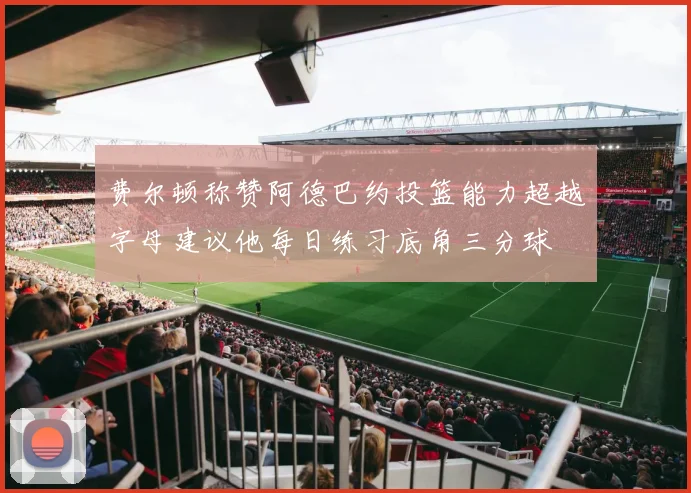 费尔顿称赞阿德巴约投篮能力超越字母建议他每日练习底角三分球