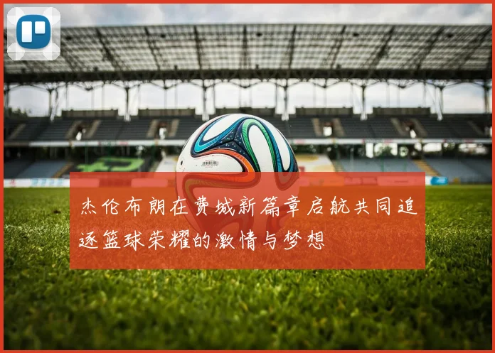 杰伦布朗在费城新篇章启航共同追逐篮球荣耀的激情与梦想