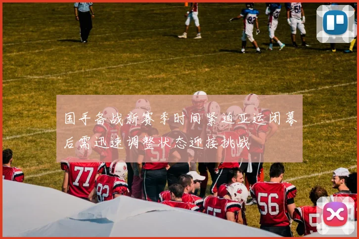 国手备战新赛季时间紧迫亚运闭幕后需迅速调整状态迎接挑战