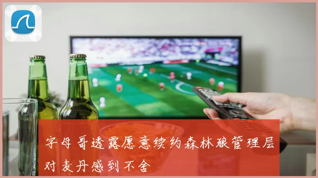 字母哥透露愿意续约森林狼管理层对麦丹感到不舍