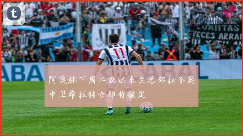 阿莫林下周二抵达米兰总部拉齐奥中卫希拉转会即将敲定