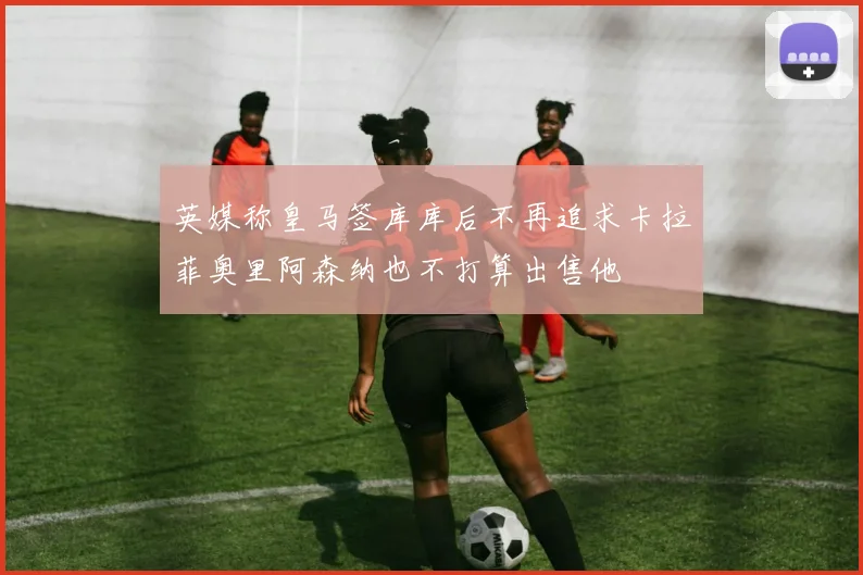 英媒称皇马签库库后不再追求卡拉菲奥里阿森纳也不打算出售他