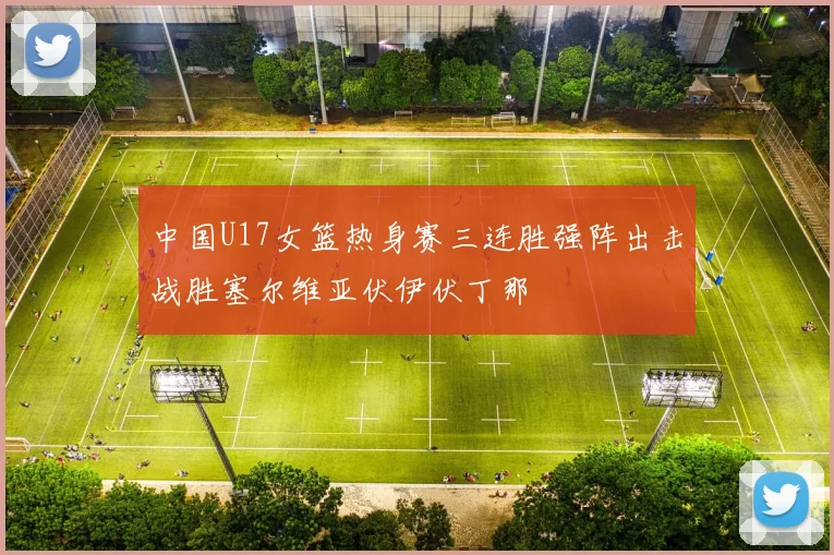 中国U17女篮热身赛三连胜强阵出击战胜塞尔维亚伏伊伏丁那