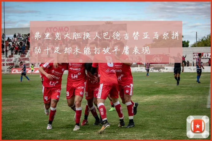 弗里克大胆换人巴德吉替亚马尔拼劲十足却未能打破平庸表现