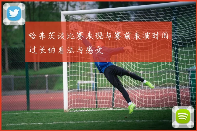 哈弗茨谈比赛表现与赛前表演时间过长的看法与感受