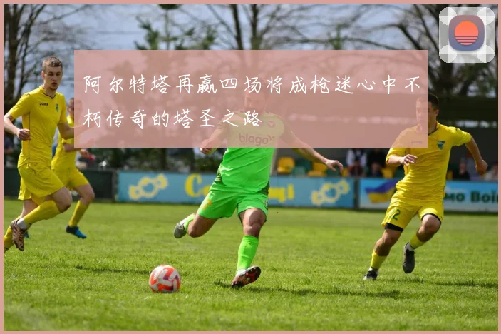 阿尔特塔再赢四场将成枪迷心中不朽传奇的塔圣之路