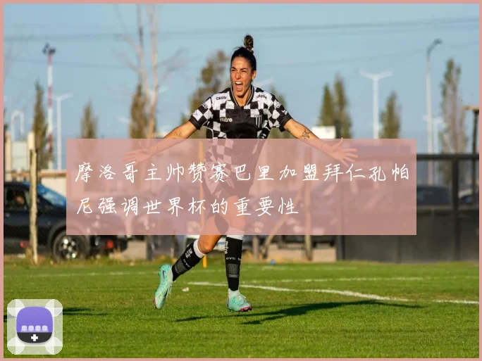 摩洛哥主帅赞赛巴里加盟拜仁孔帕尼强调世界杯的重要性